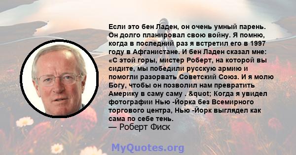 Если это бен Ладен, он очень умный парень. Он долго планировал свою войну. Я помню, когда в последний раз я встретил его в 1997 году в Афганистане. И бен Ладен сказал мне: «С этой горы, мистер Роберт, на которой вы