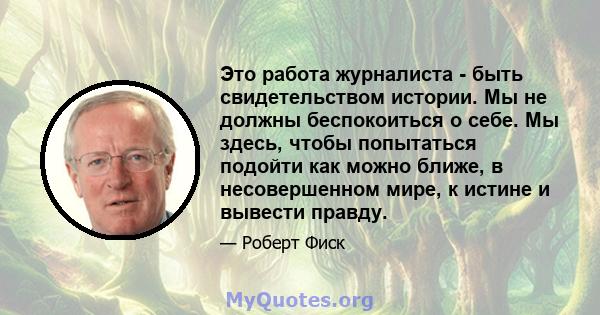 Это работа журналиста - быть свидетельством истории. Мы не должны беспокоиться о себе. Мы здесь, чтобы попытаться подойти как можно ближе, в несовершенном мире, к истине и вывести правду.