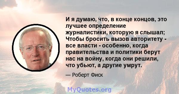 И я думаю, что, в конце концов, это лучшее определение журналистики, которую я слышал; Чтобы бросить вызов авторитету - все власти - особенно, когда правительства и политики берут нас на войну, когда они решили, что