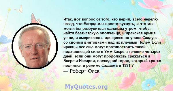 Итак, вот вопрос от того, кто верил, всего неделю назад, что Багдад мог просто рухнуть, и что мы могли бы разбудиться однажды утром, чтобы найти баатистскую ополченцу, и иракская армия ушли, и американцы, идящиеся по