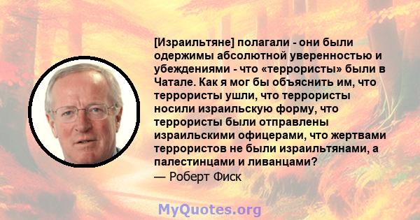 [Израильтяне] полагали - они были одержимы абсолютной уверенностью и убеждениями - что «террористы» были в Чатале. Как я мог бы объяснить им, что террористы ушли, что террористы носили израильскую форму, что террористы