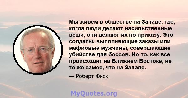 Мы живем в обществе на Западе, где, когда люди делают насильственные вещи, они делают их по приказу. Это солдаты, выполняющие заказы или мафиовые мужчины, совершающие убийства для боссов. Но то, как все происходит на