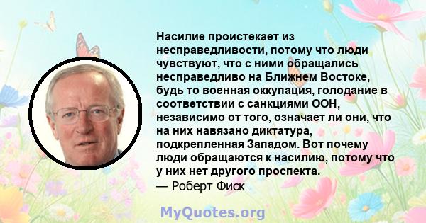 Насилие проистекает из несправедливости, потому что люди чувствуют, что с ними обращались несправедливо на Ближнем Востоке, будь то военная оккупация, голодание в соответствии с санкциями ООН, независимо от того,