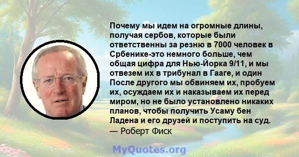 Почему мы идем на огромные длины, получая сербов, которые были ответственны за резню в 7000 человек в Србенике-это немного больше, чем общая цифра для Нью-Йорка 9/11, и мы отвезем их в трибунал в Гааге, и один После