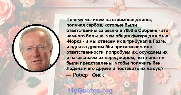 Почему мы идем на огромные длины, получая сербов, которые были ответственны за резню в 7000 в Србрене - это немного больше, чем общая фигура для Нью -Йорка - и мы отвезем их в трибунал в Гааге, и одна за другим Мы