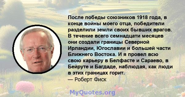 После победы союзников 1918 года, в конце войны моего отца, победители разделили земли своих бывших врагов. В течение всего семнадцати месяцев они создали границы Северной Ирландии, Югославии и большей части Ближнего