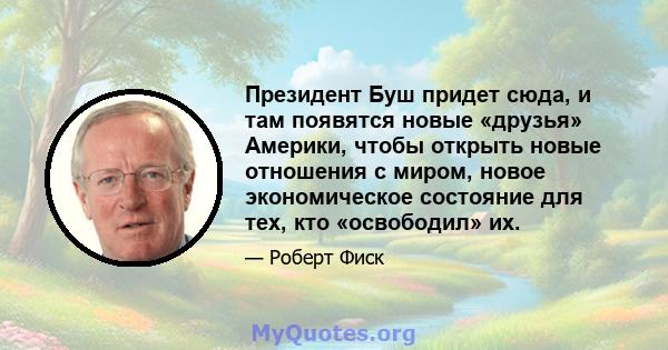 Президент Буш придет сюда, и там появятся новые «друзья» Америки, чтобы открыть новые отношения с миром, новое экономическое состояние для тех, кто «освободил» их.