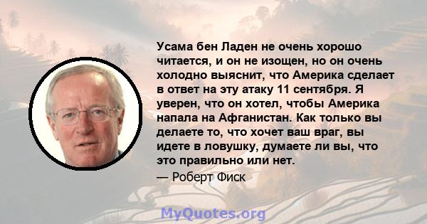 Усама бен Ладен не очень хорошо читается, и он не изощен, но он очень холодно выяснит, что Америка сделает в ответ на эту атаку 11 сентября. Я уверен, что он хотел, чтобы Америка напала на Афганистан. Как только вы