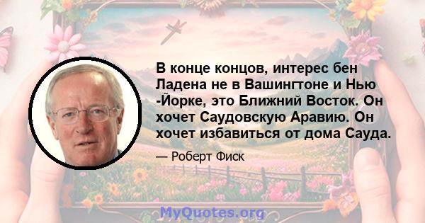 В конце концов, интерес бен Ладена не в Вашингтоне и Нью -Йорке, это Ближний Восток. Он хочет Саудовскую Аравию. Он хочет избавиться от дома Сауда.