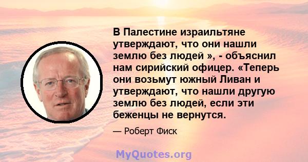 В Палестине израильтяне утверждают, что они нашли землю без людей », - объяснил нам сирийский офицер. «Теперь они возьмут южный Ливан и утверждают, что нашли другую землю без людей, если эти беженцы не вернутся.