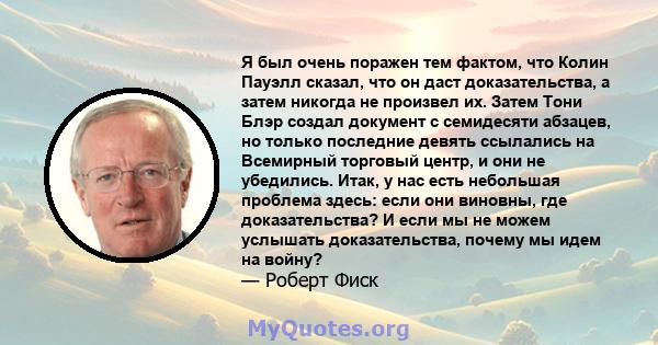 Я был очень поражен тем фактом, что Колин Пауэлл сказал, что он даст доказательства, а затем никогда не произвел их. Затем Тони Блэр создал документ с семидесяти абзацев, но только последние девять ссылались на