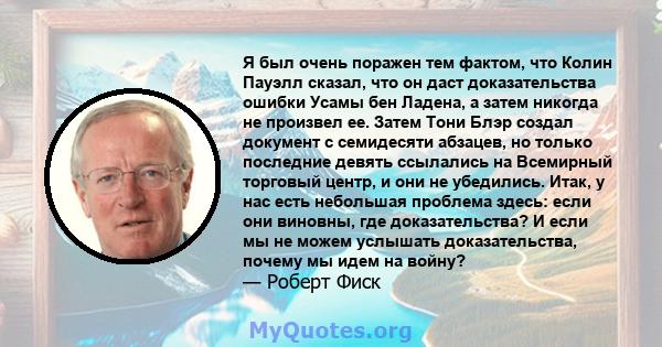 Я был очень поражен тем фактом, что Колин Пауэлл сказал, что он даст доказательства ошибки Усамы бен Ладена, а затем никогда не произвел ее. Затем Тони Блэр создал документ с семидесяти абзацев, но только последние