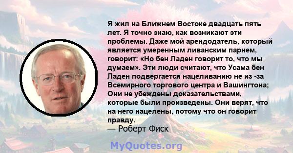 Я жил на Ближнем Востоке двадцать пять лет. Я точно знаю, как возникают эти проблемы. Даже мой арендодатель, который является умеренным ливанским парнем, говорит: «Но бен Ладен говорит то, что мы думаем». Эти люди