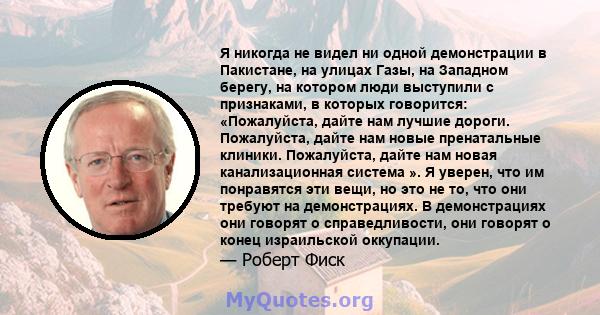 Я никогда не видел ни одной демонстрации в Пакистане, на улицах Газы, на Западном берегу, на котором люди выступили с признаками, в которых говорится: «Пожалуйста, дайте нам лучшие дороги. Пожалуйста, дайте нам новые