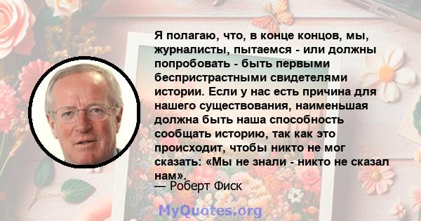 Я полагаю, что, в конце концов, мы, журналисты, пытаемся - или должны попробовать - быть первыми беспристрастными свидетелями истории. Если у нас есть причина для нашего существования, наименьшая должна быть наша