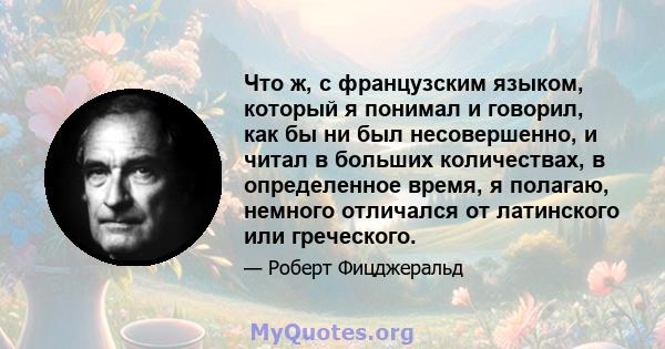 Что ж, с французским языком, который я понимал и говорил, как бы ни был несовершенно, и читал в больших количествах, в определенное время, я полагаю, немного отличался от латинского или греческого.