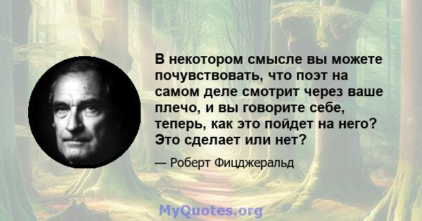 В некотором смысле вы можете почувствовать, что поэт на самом деле смотрит через ваше плечо, и вы говорите себе, теперь, как это пойдет на него? Это сделает или нет?