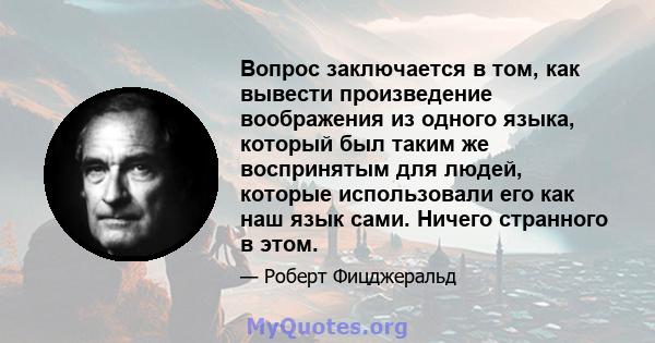 Вопрос заключается в том, как вывести произведение воображения из одного языка, который был таким же воспринятым для людей, которые использовали его как наш язык сами. Ничего странного в этом.