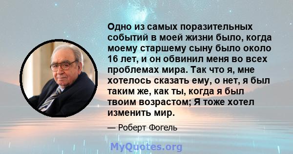 Одно из самых поразительных событий в моей жизни было, когда моему старшему сыну было около 16 лет, и он обвинил меня во всех проблемах мира. Так что я, мне хотелось сказать ему, о нет, я был таким же, как ты, когда я