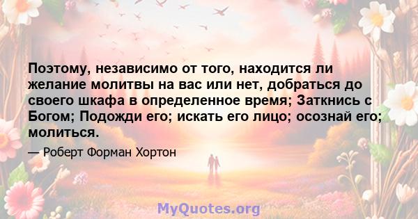 Поэтому, независимо от того, находится ли желание молитвы на вас или нет, добраться до своего шкафа в определенное время; Заткнись с Богом; Подожди его; искать его лицо; осознай его; молиться.