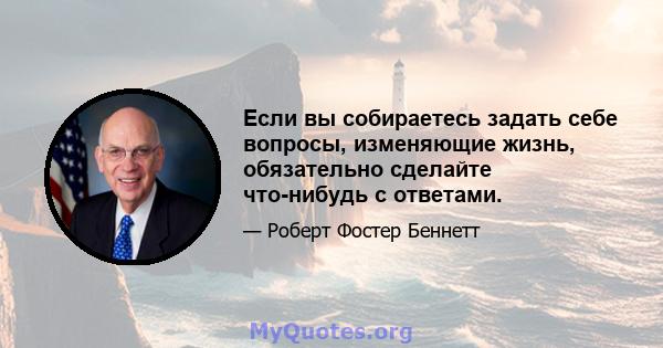 Если вы собираетесь задать себе вопросы, изменяющие жизнь, обязательно сделайте что-нибудь с ответами.