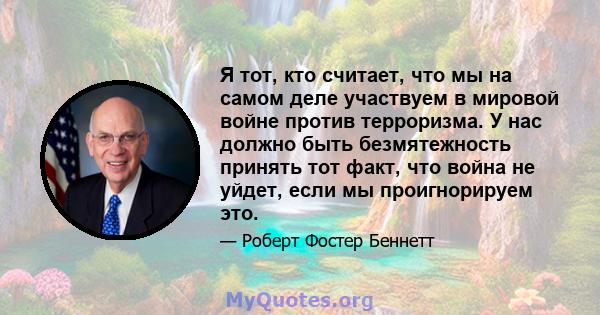 Я тот, кто считает, что мы на самом деле участвуем в мировой войне против терроризма. У нас должно быть безмятежность принять тот факт, что война не уйдет, если мы проигнорируем это.