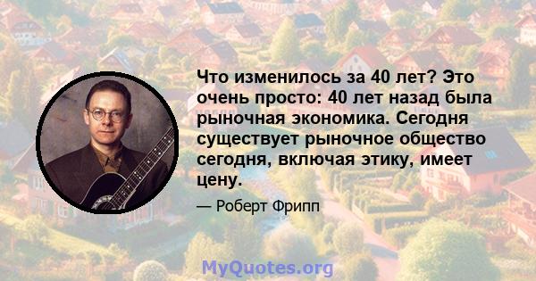 Что изменилось за 40 лет? Это очень просто: 40 лет назад была рыночная экономика. Сегодня существует рыночное общество сегодня, включая этику, имеет цену.