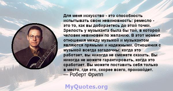 Для меня искусство - это способность испытывать свою невиновность: ремесло - это то, как вы добираетесь до этой точки. Зрелость у музыканта была бы той, в которой человек невиновен по желанию. В этот момент отношения