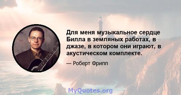 Для меня музыкальное сердце Билла в земляных работах, в джазе, в котором они играют, в акустическом комплекте.