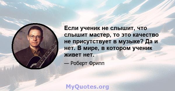 Если ученик не слышит, что слышит мастер, то это качество не присутствует в музыке? Да и нет. В мире, в котором ученик живет нет.