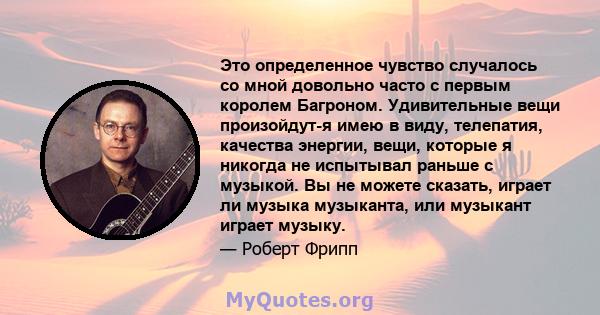 Это определенное чувство случалось со мной довольно часто с первым королем Багроном. Удивительные вещи произойдут-я имею в виду, телепатия, качества энергии, вещи, которые я никогда не испытывал раньше с музыкой. Вы не