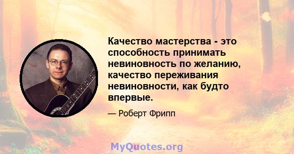 Качество мастерства - это способность принимать невиновность по желанию, качество переживания невиновности, как будто впервые.