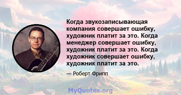 Когда звукозаписывающая компания совершает ошибку, художник платит за это. Когда менеджер совершает ошибку, художник платит за это. Когда художник совершает ошибку, художник платит за это.