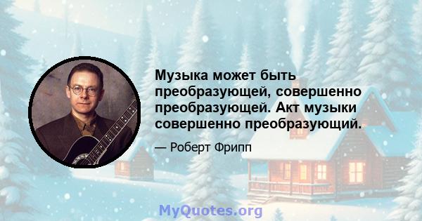 Музыка может быть преобразующей, совершенно преобразующей. Акт музыки совершенно преобразующий.