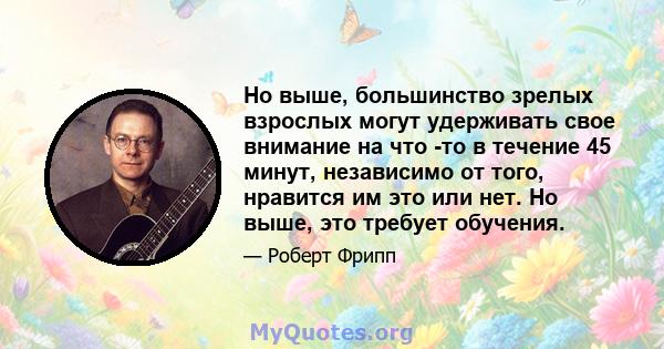 Но выше, большинство зрелых взрослых могут удерживать свое внимание на что -то в течение 45 минут, независимо от того, нравится им это или нет. Но выше, это требует обучения.