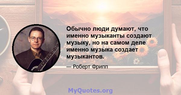 Обычно люди думают, что именно музыканты создают музыку, но на самом деле именно музыка создает музыкантов.