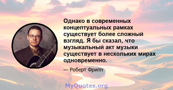 Однако в современных концептуальных рамках существует более сложный взгляд. Я бы сказал, что музыкальный акт музыки существует в нескольких мирах одновременно.