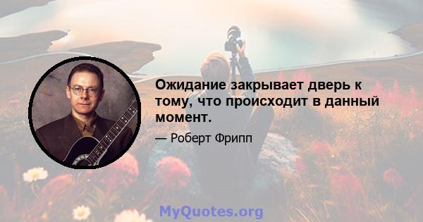 Ожидание закрывает дверь к тому, что происходит в данный момент.