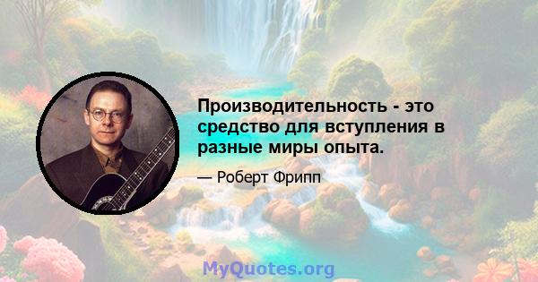 Производительность - это средство для вступления в разные миры опыта.