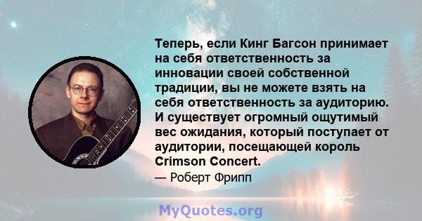 Теперь, если Кинг Багсон принимает на себя ответственность за инновации своей собственной традиции, вы не можете взять на себя ответственность за аудиторию. И существует огромный ощутимый вес ожидания, который поступает 