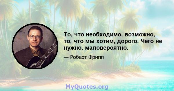 То, что необходимо, возможно, то, что мы хотим, дорого. Чего не нужно, маловероятно.