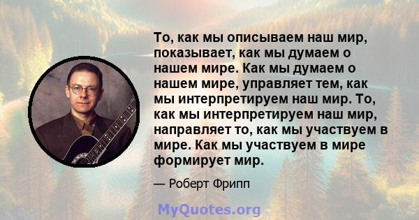 То, как мы описываем наш мир, показывает, как мы думаем о нашем мире. Как мы думаем о нашем мире, управляет тем, как мы интерпретируем наш мир. То, как мы интерпретируем наш мир, направляет то, как мы участвуем в мире.