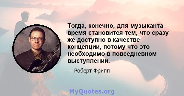 Тогда, конечно, для музыканта время становится тем, что сразу же доступно в качестве концепции, потому что это необходимо в повседневном выступлении.