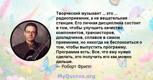 Творческий музыкант ... это ... радиоприемник, а не вещательная станция. Его личная дисциплина состоит в том, чтобы улучшить качество компонентов, транзисторов, докладчиков, сплавов в самом приемнике, но никогда не