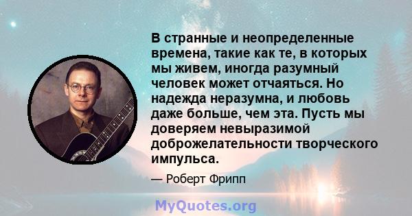 В странные и неопределенные времена, такие как те, в которых мы живем, иногда разумный человек может отчаяться. Но надежда неразумна, и любовь даже больше, чем эта. Пусть мы доверяем невыразимой доброжелательности