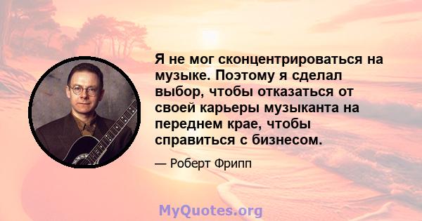 Я не мог сконцентрироваться на музыке. Поэтому я сделал выбор, чтобы отказаться от своей карьеры музыканта на переднем крае, чтобы справиться с бизнесом.