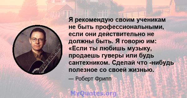 Я рекомендую своим ученикам не быть профессиональными, если они действительно не должны быть. Я говорю им: «Если ты любишь музыку, продаешь гуверы или будь сантехником. Сделай что -нибудь полезное со своей жизнью.