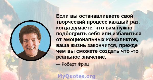 Если вы останавливаете свой творческий процесс каждый раз, когда думаете, что вам нужно подбодрить себя или избавиться от эмоциональных конфликтов, ваша жизнь закончится, прежде чем вы сможете создать что -то реальное