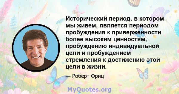 Исторический период, в котором мы живем, является периодом пробуждения к приверженности более высоким ценностям, пробуждению индивидуальной цели и пробуждением стремления к достижению этой цели в жизни.