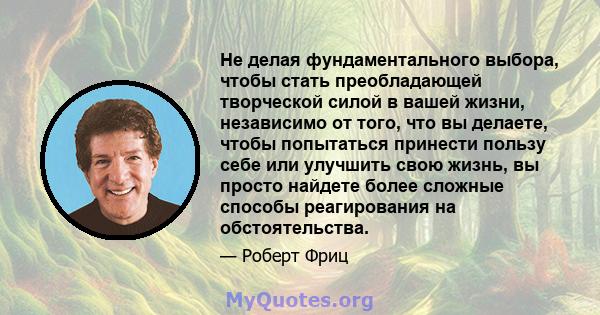 Не делая фундаментального выбора, чтобы стать преобладающей творческой силой в вашей жизни, независимо от того, что вы делаете, чтобы попытаться принести пользу себе или улучшить свою жизнь, вы просто найдете более